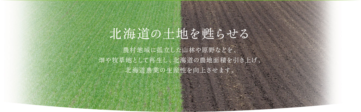 北海道の土地を甦らせる　農村地域に孤立した山林や原野などを、畑や牧草地として再生し、北海道の農地面積を引き上げ、北海道農業の生産性を向上させます。